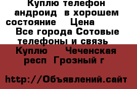 Куплю телефон андроид, в хорошем состояние  › Цена ­ 1 000 - Все города Сотовые телефоны и связь » Куплю   . Чеченская респ.,Грозный г.
